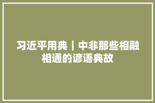 习近平用典｜中非那些相融相通的谚语典故