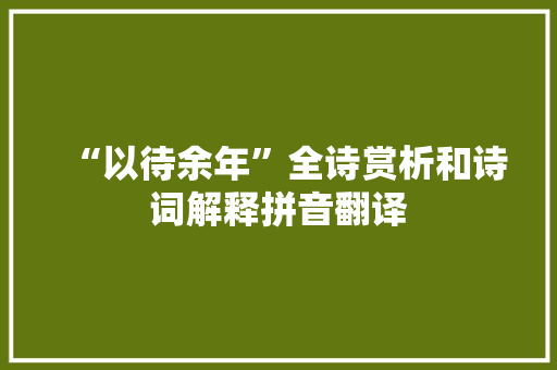“以待余年”全诗赏析和诗词解释拼音翻译 “以待余年”全诗赏析和诗词解释拼音翻译