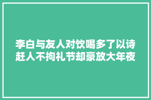 李白与友人对饮喝多了以诗赶人不拘礼节却豪放大年夜气太经典