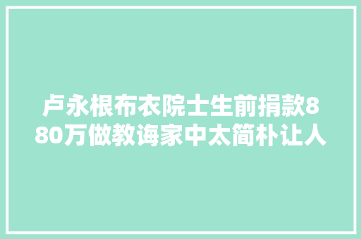 卢永根布衣院士生前捐款880万做教诲家中太简朴让人泪目