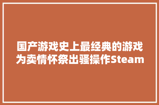 国产游戏史上最经典的游戏为卖情怀祭出骚操作Steam60差评