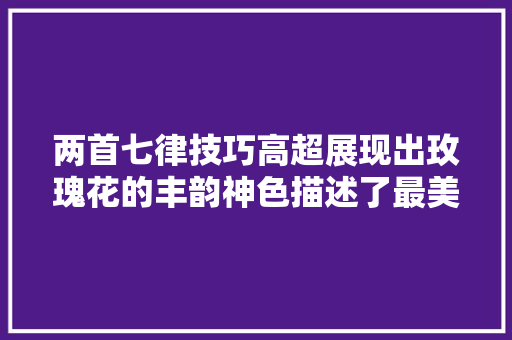两首七律技巧高超展现出玫瑰花的丰韵神色描述了最美的暮春