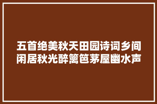 五首绝美秋天田园诗词乡间闲居秋光醉篱笆茅屋幽水声