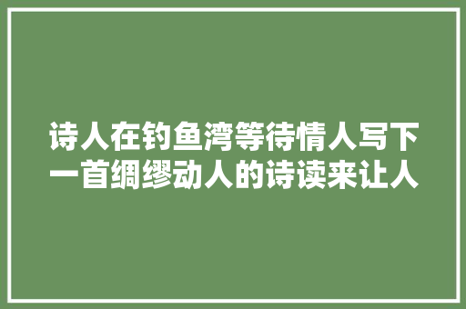 诗人在钓鱼湾等待情人写下一首绸缪动人的诗读来让人浮想联翩