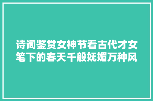 诗词鉴赏女神节看古代才女笔下的春天千般妩媚万种风情