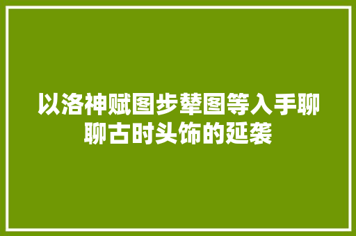 以洛神赋图步辇图等入手聊聊古时头饰的延袭