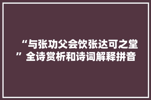 “与张功父会饮张达可之堂”全诗赏析和诗词解释拼音翻译