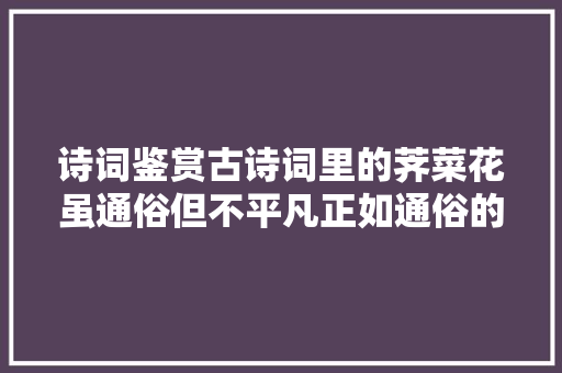 诗词鉴赏古诗词里的荠菜花虽通俗但不平凡正如通俗的我们