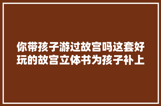 你带孩子游过故宫吗这套好玩的故宫立体书为孩子补上遗憾