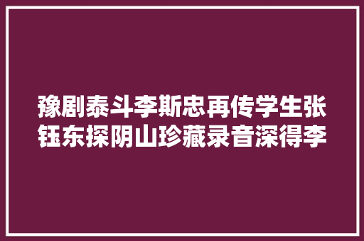 豫剧泰斗李斯忠再传学生张钰东探阴山珍藏录音深得李派真传