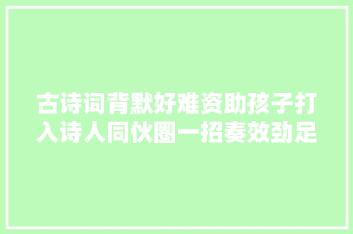 古诗词背默好难资助孩子打入诗人同伙圈一招奏效劲足效果好