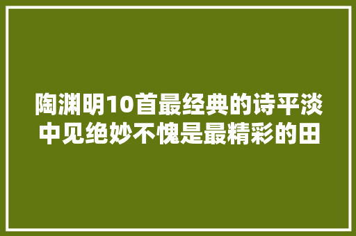 陶渊明10首最经典的诗平淡中见绝妙不愧是最精彩的田园诗人