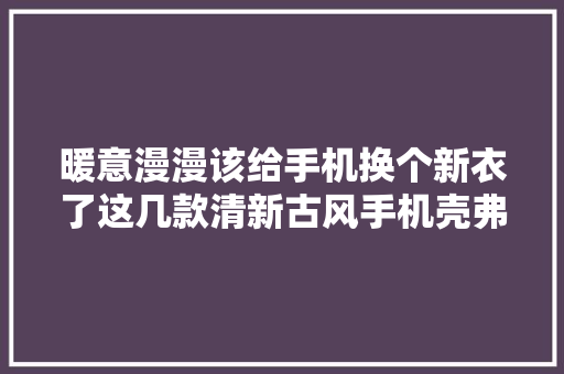 暖意漫漫该给手机换个新衣了这几款清新古风手机壳弗成错过