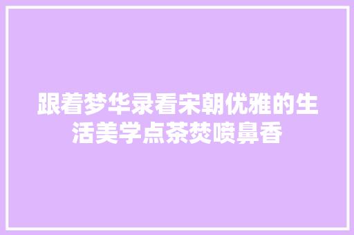 跟着梦华录看宋朝优雅的生活美学点茶焚喷鼻香
