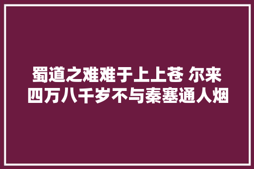 蜀道之难难于上上苍 尔来四万八千岁不与秦塞通人烟