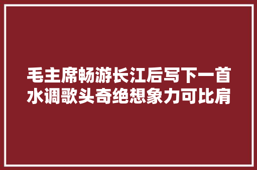 毛主席畅游长江后写下一首水调歌头奇绝想象力可比肩苏轼