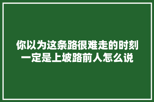 你以为这条路很难走的时刻一定是上坡路前人怎么说