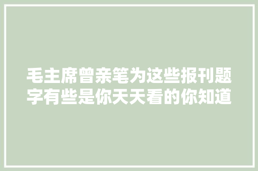 毛主席曾亲笔为这些报刊题字有些是你天天看的你知道吗