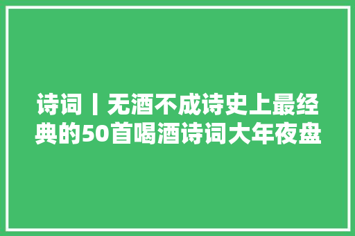 诗词丨无酒不成诗史上最经典的50首喝酒诗词大年夜盘点