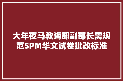 大年夜马教诲部副部长需规范SPM华文试卷批改标准