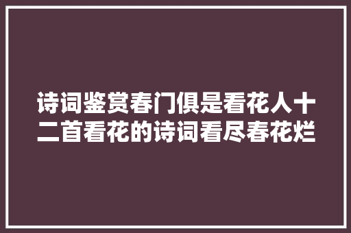 诗词鉴赏春门俱是看花人十二首看花的诗词看尽春花烂漫