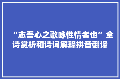 “志吾心之歌咏性情者也”全诗赏析和诗词解释拼音翻译