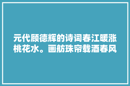 元代顾德辉的诗词春江暖涨桃花水。画舫珠帘载酒春风里