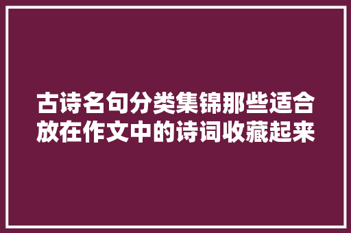 古诗名句分类集锦那些适合放在作文中的诗词收藏起来就是赚了