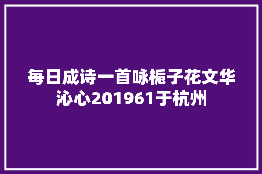 每日成诗一首咏栀子花文华沁心201961于杭州