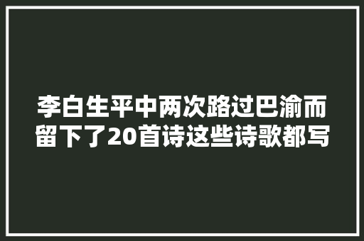 李白生平中两次路过巴渝而留下了20首诗这些诗歌都写了些什么