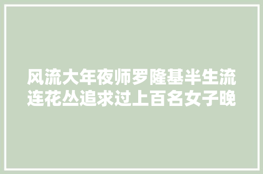 风流大年夜师罗隆基半生流连花丛追求过上百名女子晚年孑然一身