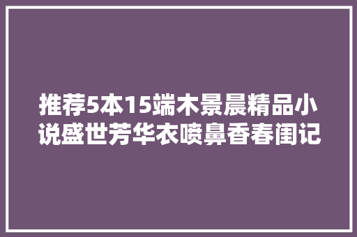 推荐5本15端木景晨精品小说盛世芳华衣喷鼻香春闺记事