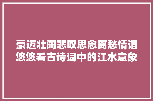 豪迈壮阔悲叹思念离愁情谊悠悠看古诗词中的江水意象