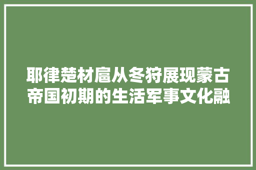 耶律楚材扈从冬狩展现蒙古帝国初期的生活军事文化融会