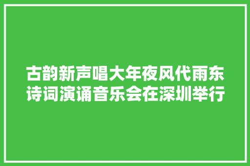 古韵新声唱大年夜风代雨东诗词演诵音乐会在深圳举行以诗意灵感赞扬新时代
