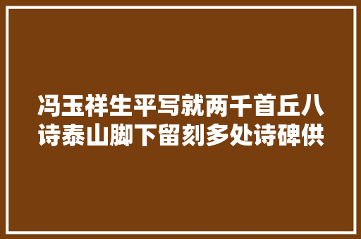 冯玉祥生平写就两千首丘八诗泰山脚下留刻多处诗碑供人不雅赏