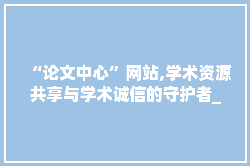 “论文中心”网站,学术资源共享与学术诚信的守护者_论文中心是个什么网站