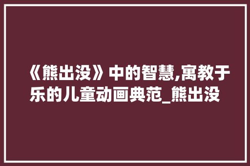 《熊出没》中的智慧,寓教于乐的儿童动画典范_熊出没平时词汇积累