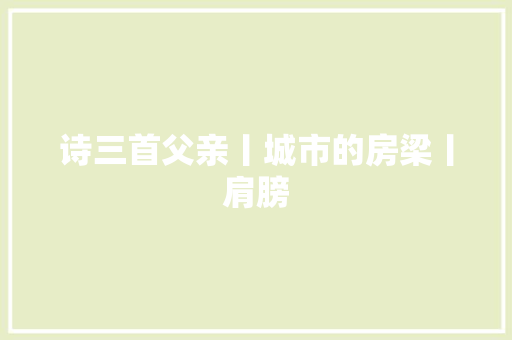 诗三首父亲丨城市的房梁丨肩膀