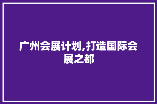 广州会展计划,打造国际会展之都，赋能经济发展新引擎