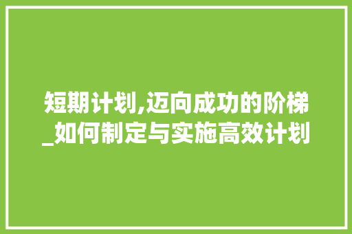 短期计划,迈向成功的阶梯_如何制定与实施高效计划