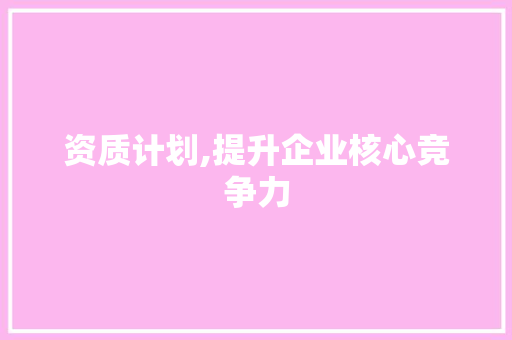 资质计划,提升企业核心竞争力，助力产业转型升级