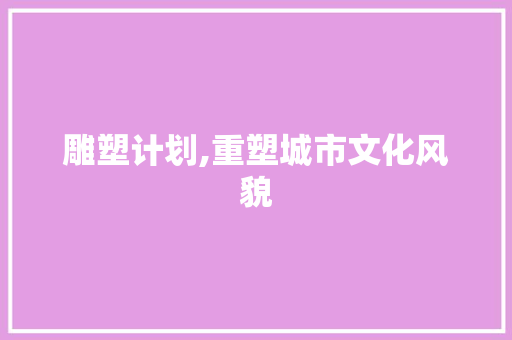 雕塑计划,重塑城市文化风貌，赋能未来发展