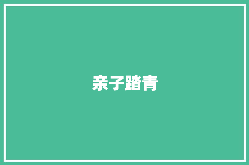 亲子踏青，共赏春光，共育美好时光