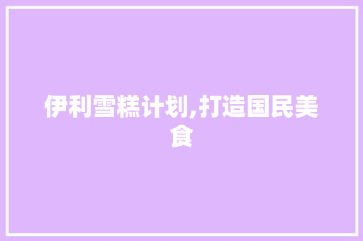 伊利雪糕计划,打造国民美食，助力乡村振兴