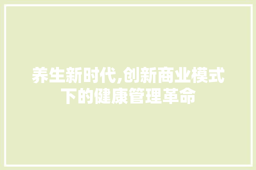 养生新时代,创新商业模式下的健康管理革命