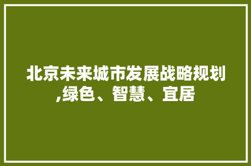 北京未来城市发展战略规划,绿色、智慧、宜居