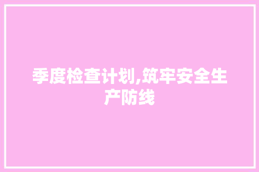 季度检查计划,筑牢安全生产防线，助力企业发展