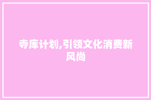 寺库计划,引领文化消费新风尚，打造全球奢侈品文化体验新标杆