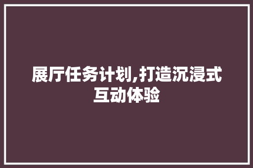 展厅任务计划,打造沉浸式互动体验，引领行业发展新风向
